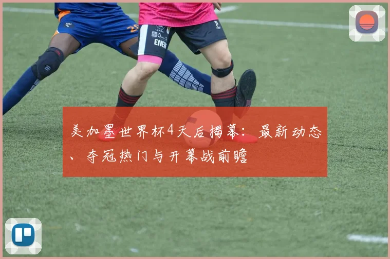 美加墨世界杯4天后揭幕:最新动态、夺冠热门与开幕战前瞻