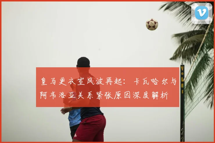 皇马更衣室风波再起:卡瓦哈尔与阿韦洛亚关系紧张原因深度解析