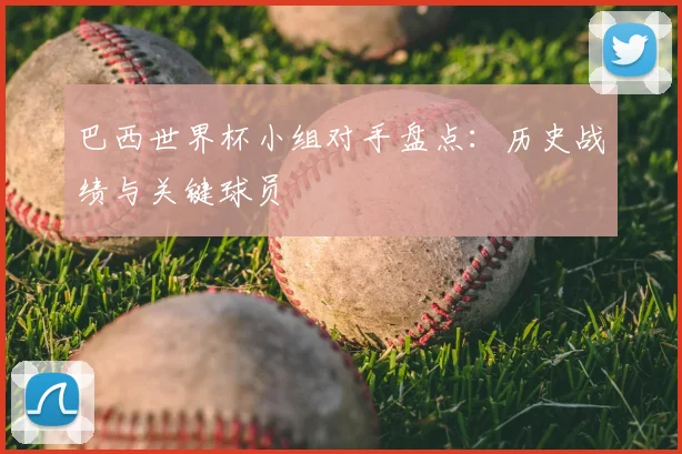 巴西世界杯小组对手盘点：历史战绩与关键球员