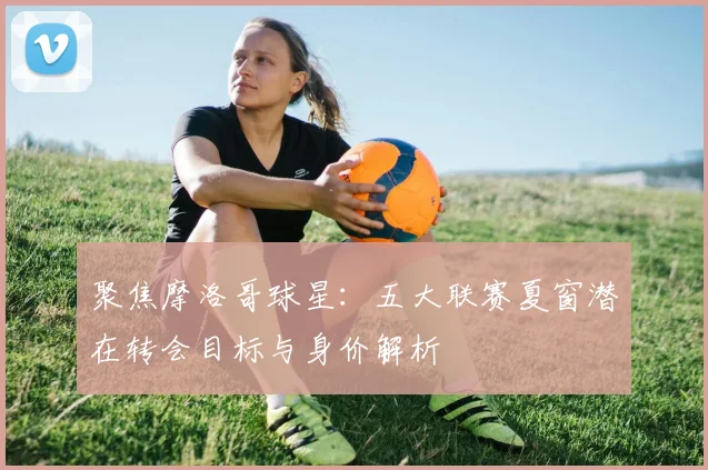 聚焦摩洛哥球星：五大联赛夏窗潜在转会目标与身价解析