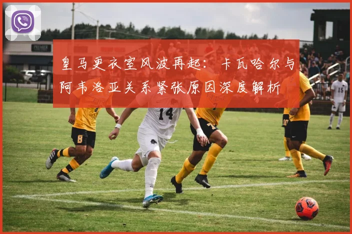 皇马更衣室风波再起:卡瓦哈尔与阿韦洛亚关系紧张原因深度解析
