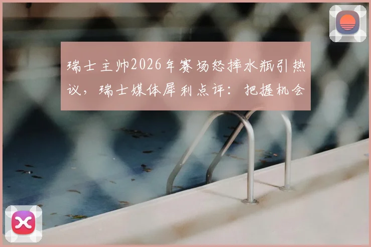 瑞士主帅2026年赛场怒摔水瓶引热议,瑞士媒体犀利点评:把握机会能力成球队命门