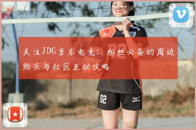 关注JDG京东电竞:粉丝必备的周边购买与社区互动攻略