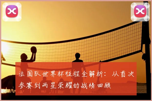 法国队世界杯征程全解析：从首次参赛到两星荣耀的战绩回顾