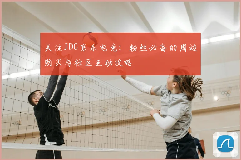 关注JDG京东电竞:粉丝必备的周边购买与社区互动攻略