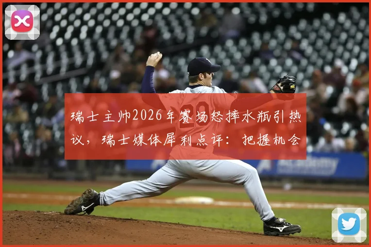 瑞士主帅2026年赛场怒摔水瓶引热议,瑞士媒体犀利点评:把握机会能力成球队命门