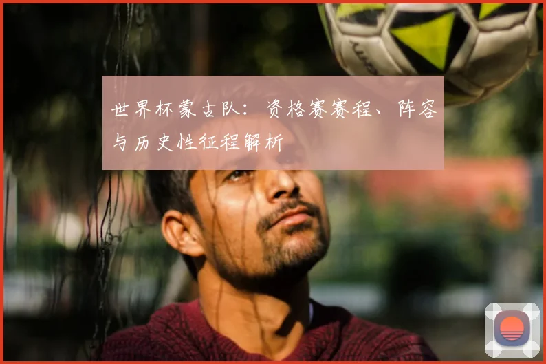 世界杯蒙古队:资格赛赛程、阵容与历史性征程解析